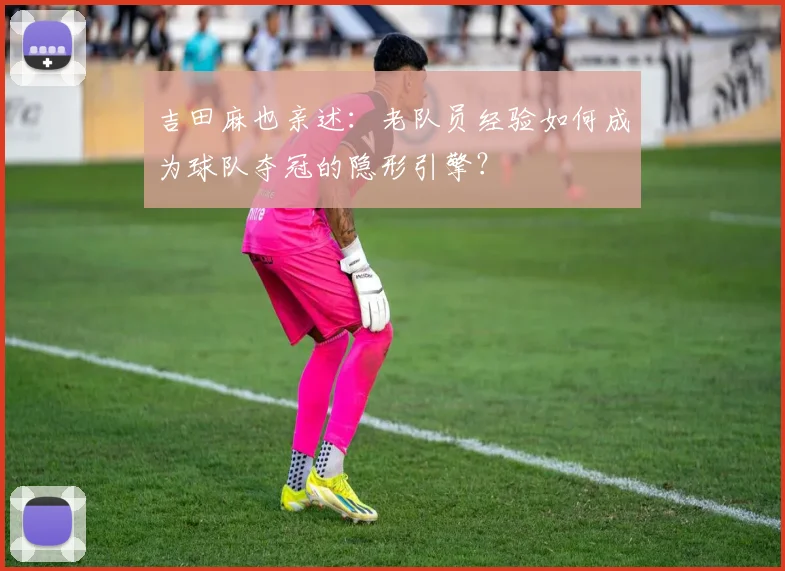 吉田麻也亲述：老队员经验如何成为球队夺冠的隐形引擎？